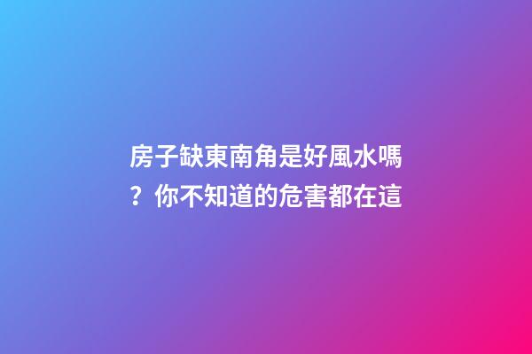 房子缺東南角是好風水嗎？你不知道的危害都在這